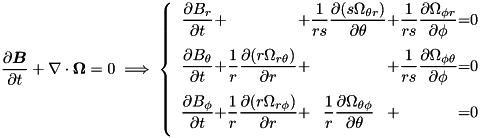 \[ \pd{\vec{B}}{t} + \nabla\cdot\vec{\Omega} = 0 \; \Longrightarrow \; \left\{\begin{array}{c@{+}c@{+}c@{+}c@{=}c} \DS \pd{B_{r}}{t} & \DS & \DS \frac{1}{rs} \pd{(s \Omega_{\theta r})}{\theta} & \DS \frac{1}{rs} \pd{\Omega_{\phi r}}{\phi} & \DS 0 \\ \noalign{\medskip} \DS \pd{B_{\theta}}{t} & \DS \frac{1}{r} \pd{(r\Omega_{r\theta})}{r} & \DS & \DS \frac{1}{rs}\pd{\Omega_{\phi\theta}}{\phi} & \DS 0 \\ \noalign{\medskip} \DS \pd{B_{\phi}}{t} & \DS \frac{1}{r} \pd{(r\Omega_{r\phi})}{r} & \DS \frac{1}{r} \pd{ \Omega_{\theta\phi}}{\theta} & \DS & \DS 0 \\ \noalign{\medskip} \end{array}\right. \]